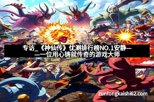 专访_《神仙传》优测排行榜NO.1安静——一位用心铸就传奇的游戏大师