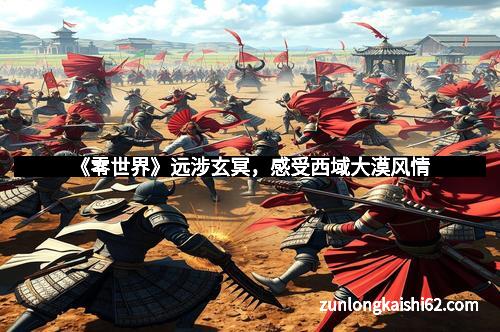 《零世界》远涉玄冥，感受西域大漠风情